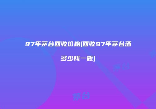 97年茅台回收价格(回收97年茅台酒多少钱一瓶)
