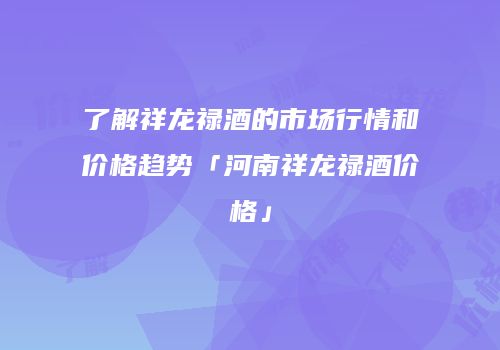 了解祥龙禄酒的市场行情和价格趋势「河南祥龙禄酒价格」