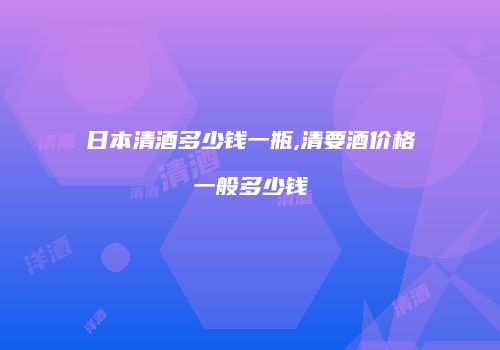 日本清酒多少钱一瓶,清要酒价格一般多少钱