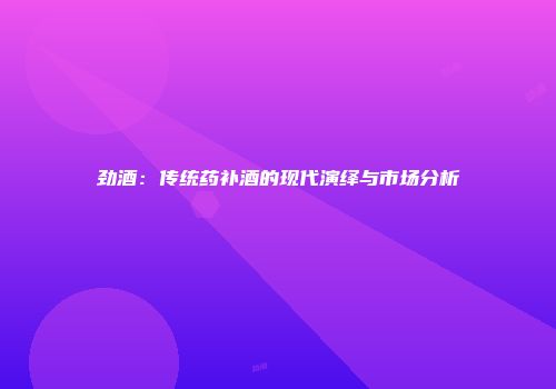劲酒：传统药补酒的现代演绎与市场分析