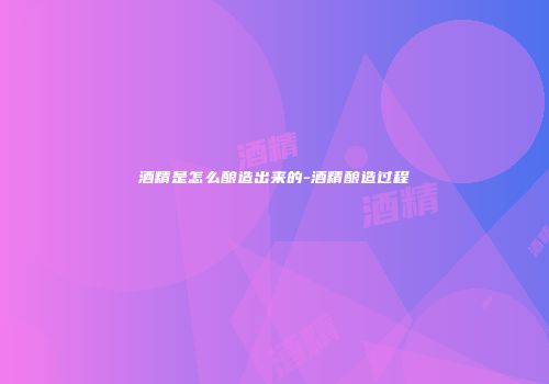酒精是怎么酿造出来的-酒精酿造过程