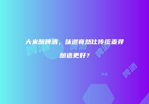 大米酿啤酒，味道竟然比传统麦芽酿造更好？