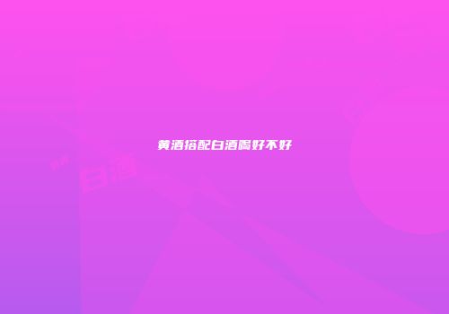 黄酒搭配白酒喝好不好