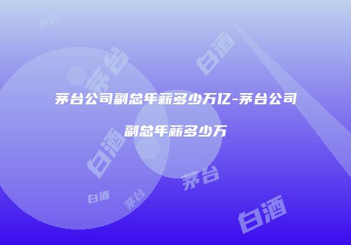 茅台公司副总年薪多少万亿-茅台公司副总年薪多少万