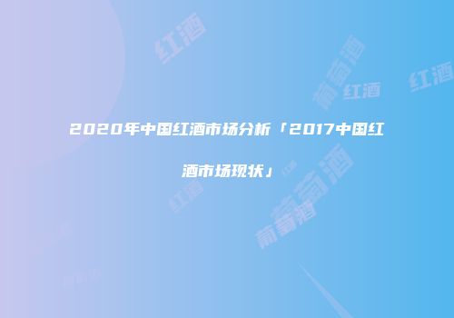2020年中国红酒市场分析「2017中国红酒市场现状」