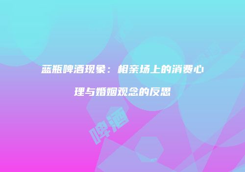 蓝瓶啤酒现象：相亲场上的消费心理与婚姻观念的反思
