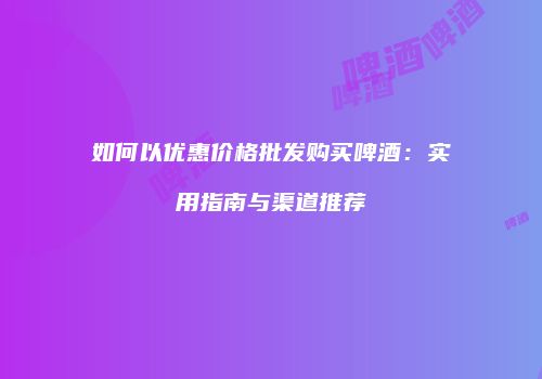 如何以优惠价格批发购买啤酒：实用指南与渠道推荐