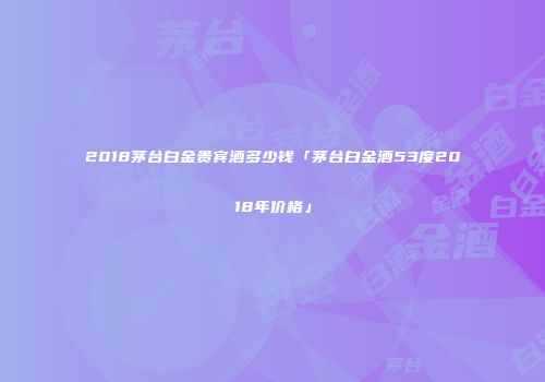 2018茅台白金贵宾酒多少钱「茅台白金酒53度2018年价格」