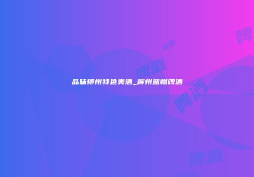 品味柳州特色美酒_柳州蓝帽啤酒