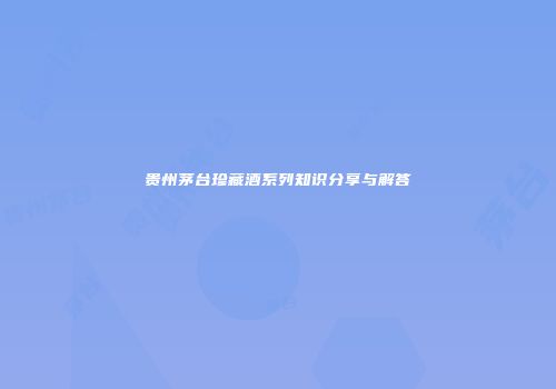 贵州茅台珍藏酒系列知识分享与解答