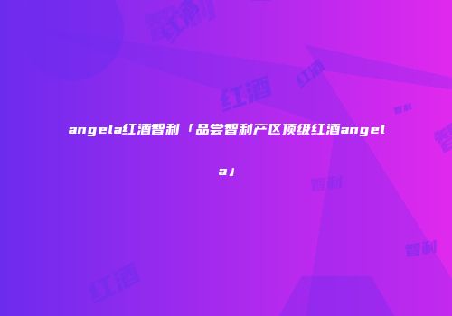 angela红酒智利「品尝智利产区顶级红酒angela」