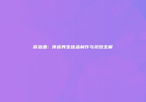 蒜泡酒：传统养生佳品制作与功效全解