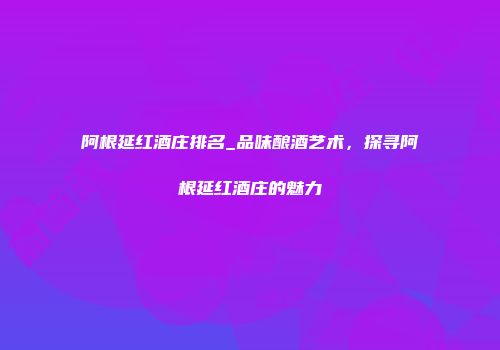 阿根延红酒庄排名_品味酿酒艺术，探寻阿根延红酒庄的魅力