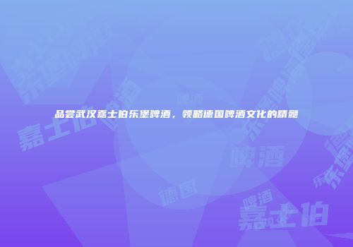 品尝武汉嘉士伯乐堡啤酒，领略德国啤酒文化的精髓