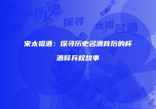 宋太祖酒：探寻历史名酒背后的杯酒释兵权故事