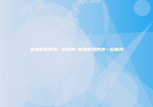 米酒能喝啤酒一起喝吗-米酒能和啤酒一起喝吗