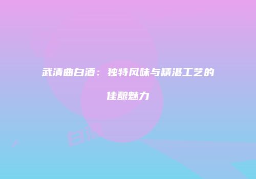 武清曲白酒：独特风味与精湛工艺的佳酿魅力