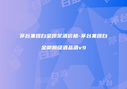 茅台集团白金原浆酒价格-茅台集团白金御酿级酒品酒v9