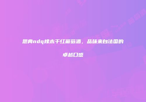恩典ndq橡木干红葡萄酒，品味来自法国的卓越口感