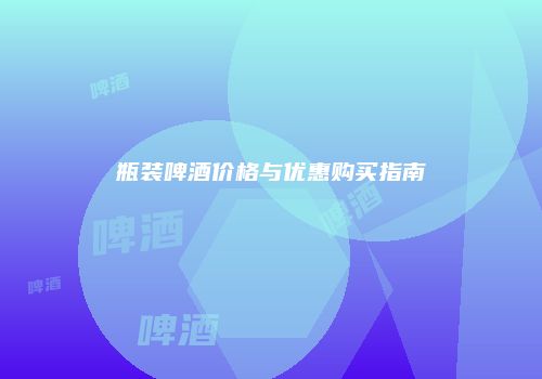 瓶装啤酒价格与优惠购买指南