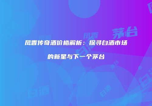 凤香传奇酒价格解析：探寻白酒市场的新星与下一个茅台