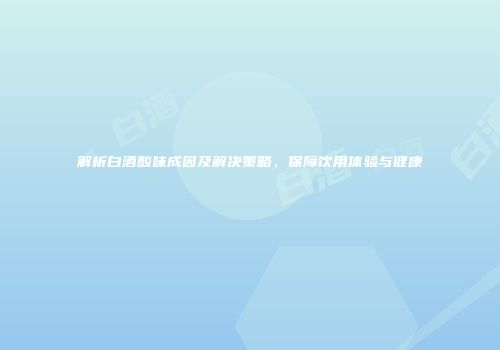 解析白酒酸味成因及解决策略，保障饮用体验与健康