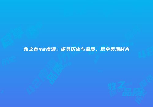 牧之春42度酒：探寻历史与品质，尽享美酒时光