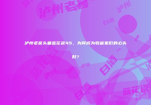 泸州老窖头曲蓝花瓷45，为何成为收藏家们的心头好？