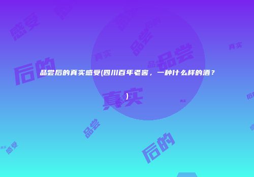 品尝后的真实感受(四川百年老窖，一种什么样的酒？)