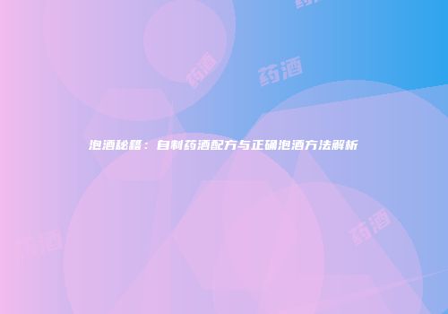 泡酒秘籍：自制药酒配方与正确泡酒方法解析