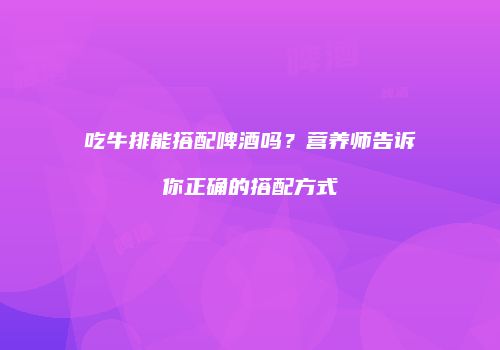 吃牛排能搭配啤酒吗？营养师告诉你正确的搭配方式