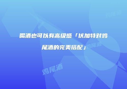 喝酒也可以有高级感「伏加特对鸡尾酒的完美搭配」