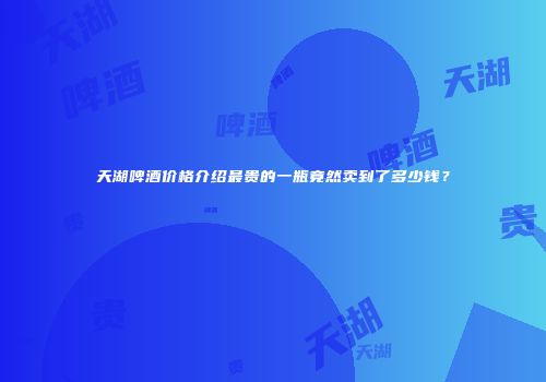 天湖啤酒价格介绍最贵的一瓶竟然卖到了多少钱？