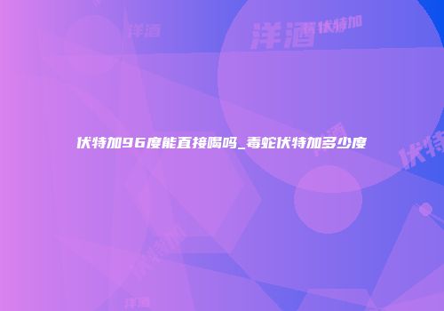 伏特加96度能直接喝吗_毒蛇伏特加多少度