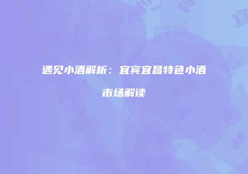 遇见小酒解析：宜宾宜昌特色小酒市场解读