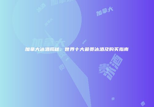 加拿大冰酒揭秘：世界十大最贵冰酒及购买指南