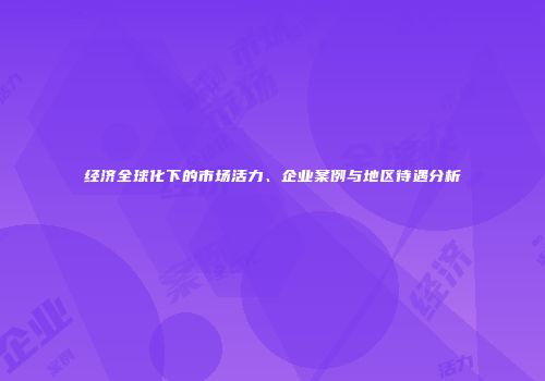 经济全球化下的市场活力、企业案例与地区待遇分析