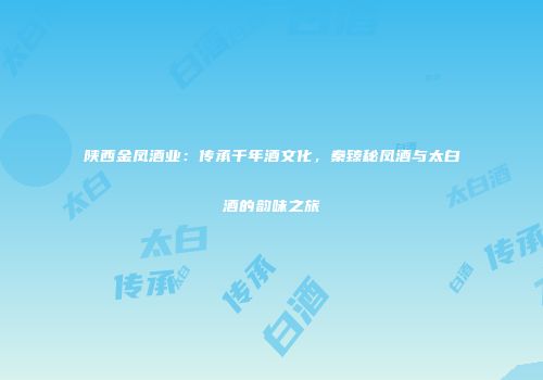 陕西金凤酒业：传承千年酒文化，秦臻秘凤酒与太白酒的韵味之旅