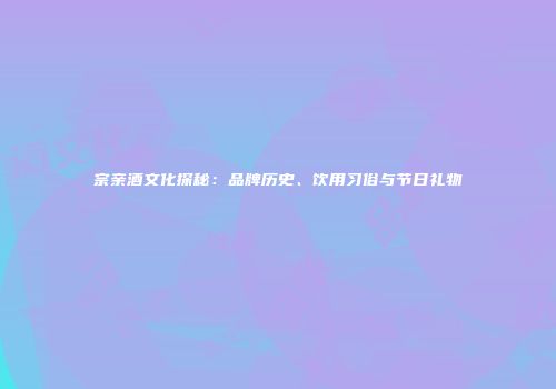 宗亲酒文化探秘：品牌历史、饮用习俗与节日礼物