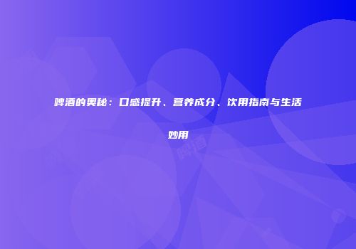 啤酒的奥秘：口感提升、营养成分、饮用指南与生活妙用