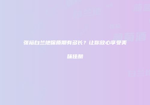 张裕白兰地保质期有多长？让你放心享受美味佳酿
