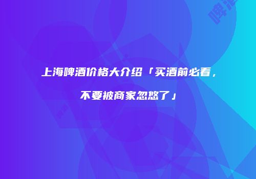 上海啤酒价格大介绍「买酒前必看，不要被商家忽悠了」