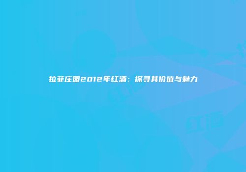 拉菲庄园2012年红酒：探寻其价值与魅力