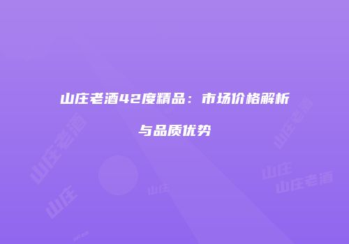 山庄老酒42度精品：市场价格解析与品质优势