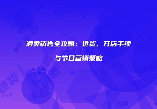 酒类销售全攻略：进货、开店手续与节日营销策略