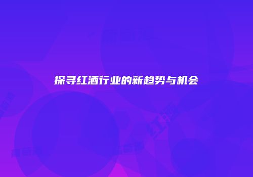 探寻红酒行业的新趋势与机会