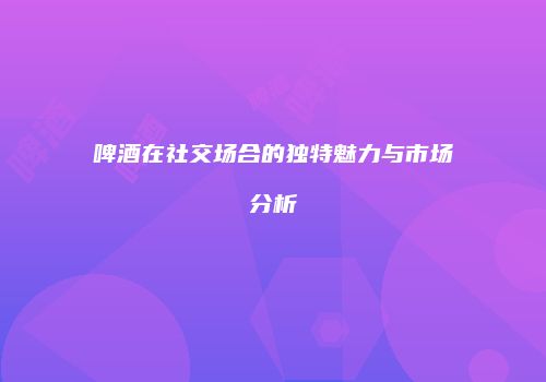 啤酒在社交场合的独特魅力与市场分析