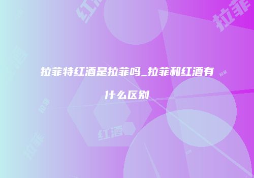 拉菲特红酒是拉菲吗_拉菲和红酒有什么区别