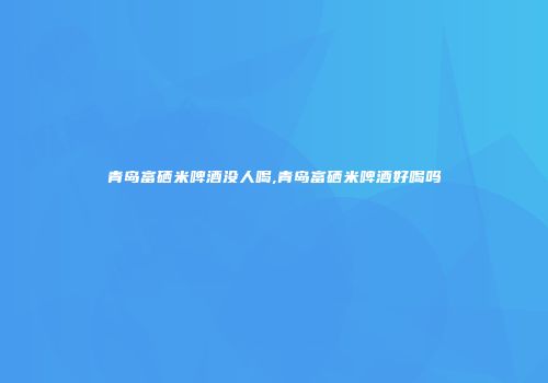 青岛富硒米啤酒没人喝,青岛富硒米啤酒好喝吗
