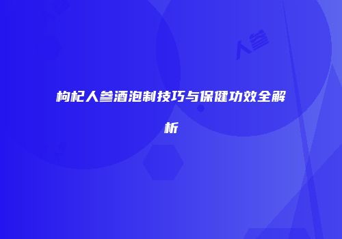 枸杞人参酒泡制技巧与保健功效全解析